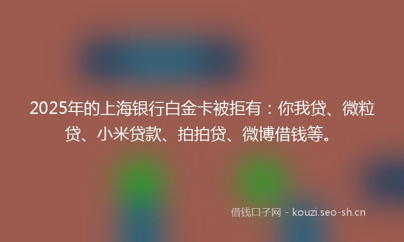 2025年的上海银行白金卡被拒有：你我贷、微粒贷、小米贷款、拍拍贷、微博借钱等。