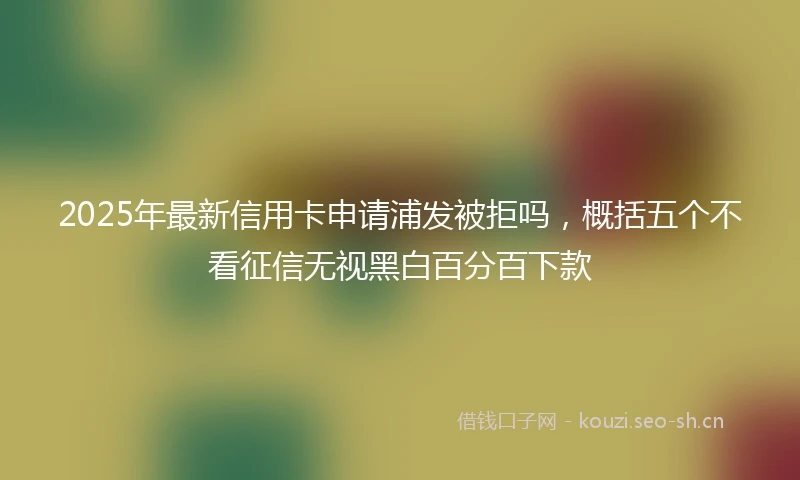 2025年最新信用卡申请浦发被拒吗，概括五个不看征信无视黑白百分百下款
