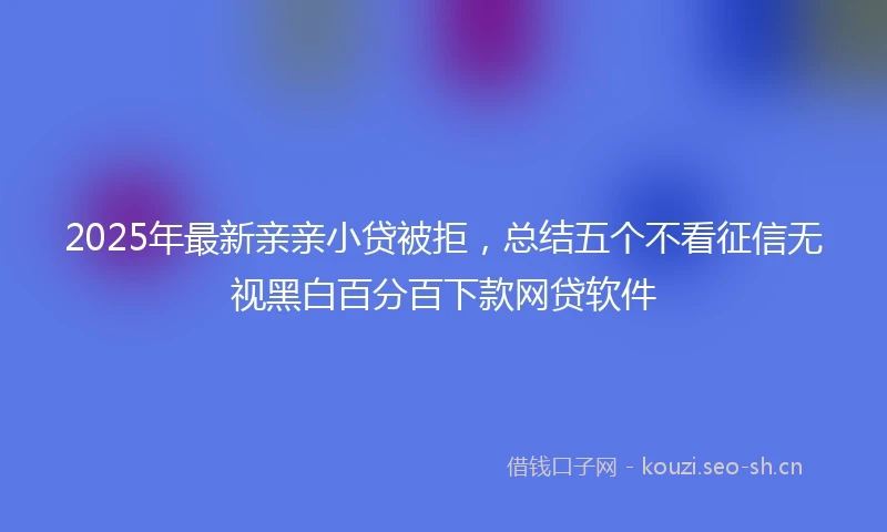 2025年最新亲亲小贷被拒，总结五个不看征信无视黑白百分百下款网贷软件