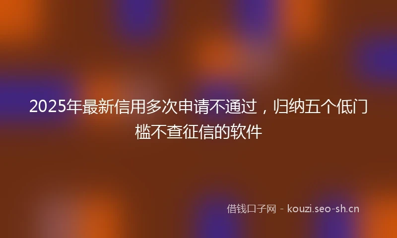 2025年最新信用多次申请不通过，归纳五个低门槛不查征信的软件