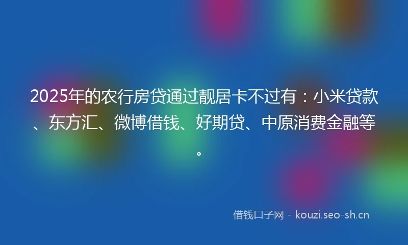 2025年的农行房贷通过靓居卡不过有：小米贷款、东方汇、微博借钱、好期贷、中原消费金融等。