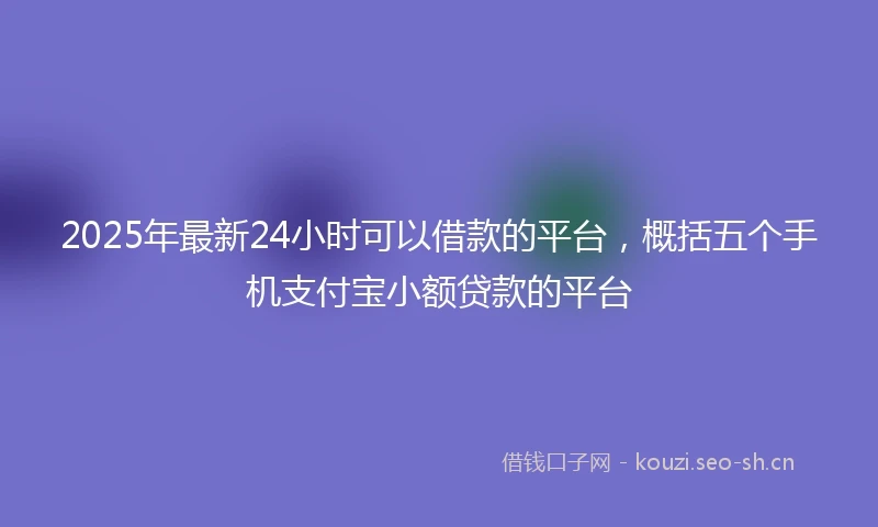 2025年最新24小时可以借款的平台，概括五个手机支付宝小额贷款的平台