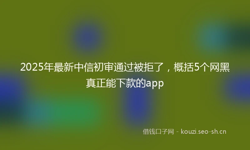 2025年最新中信初审通过被拒了，概括5个网黑真正能下款的app