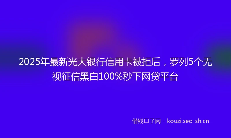 2025年最新光大银行信用卡被拒后，罗列5个无视征信黑白100%秒下网贷平台
