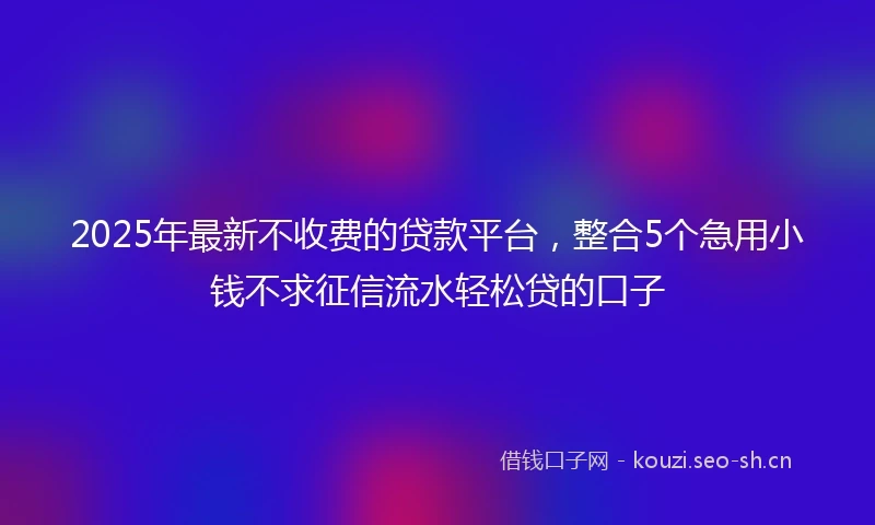 2025年最新不收费的贷款平台，整合5个急用小钱不求征信流水轻松贷的口子