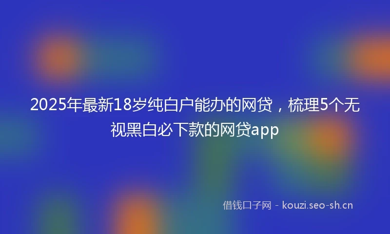 2025年最新18岁纯白户能办的网贷，梳理5个无视黑白必下款的网贷app