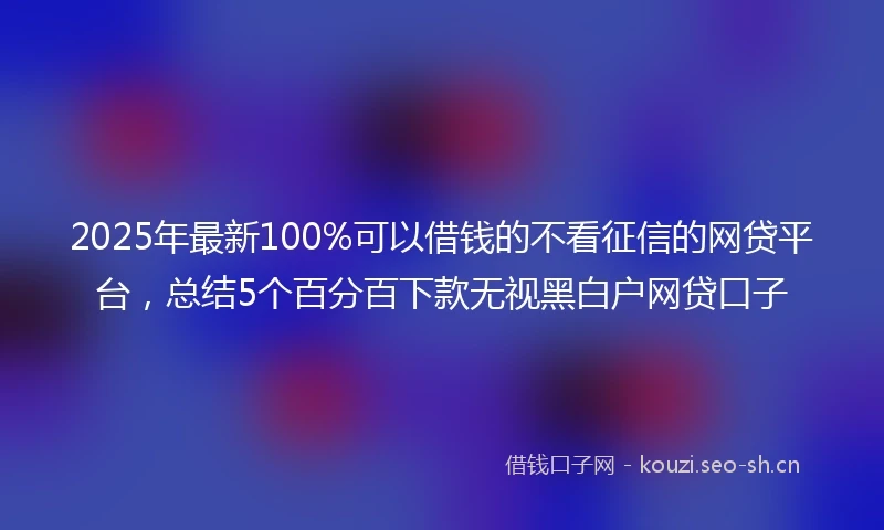 2025年最新100%可以借钱的不看征信的网贷平台，总结5个百分百下款无视黑白户网贷口子