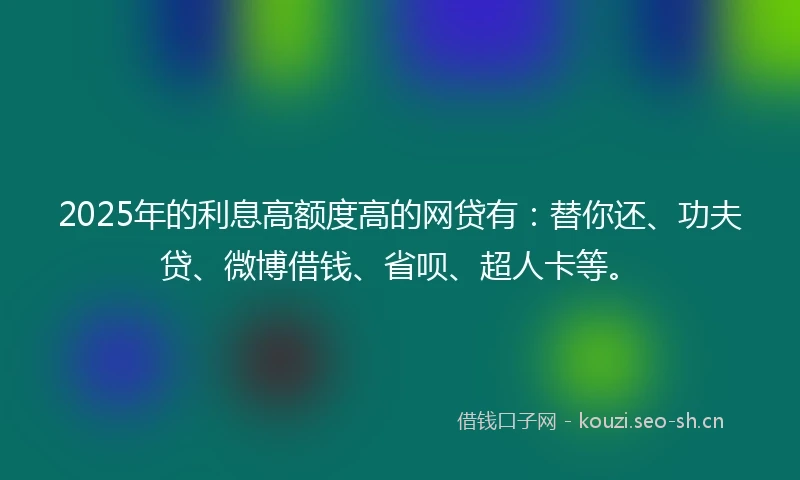 2025年的利息高额度高的网贷有：替你还、功夫贷、微博借钱、省呗、超人卡等。
