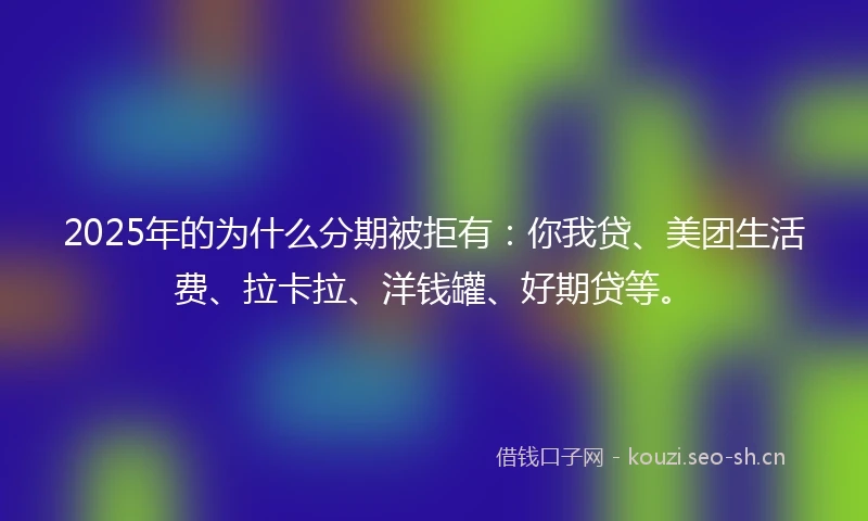 2025年的为什么分期被拒有：你我贷、美团生活费、拉卡拉、洋钱罐、好期贷等。