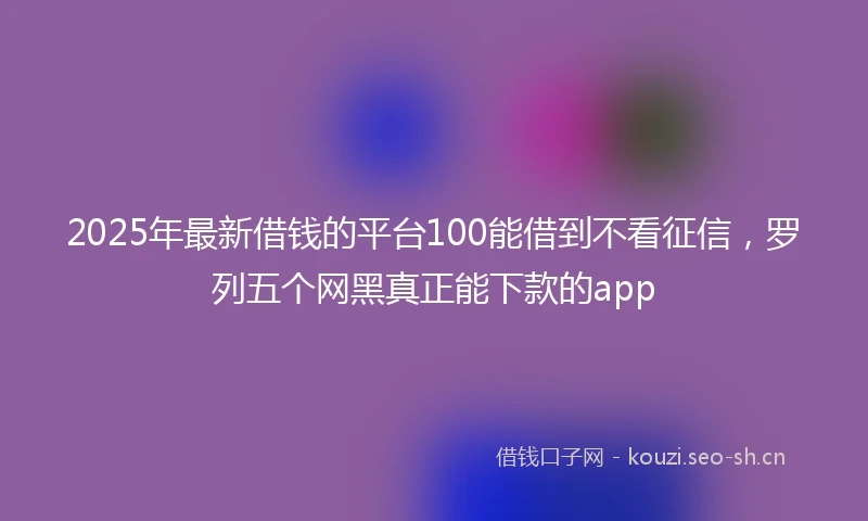 2025年最新借钱的平台100能借到不看征信，罗列五个网黑真正能下款的app