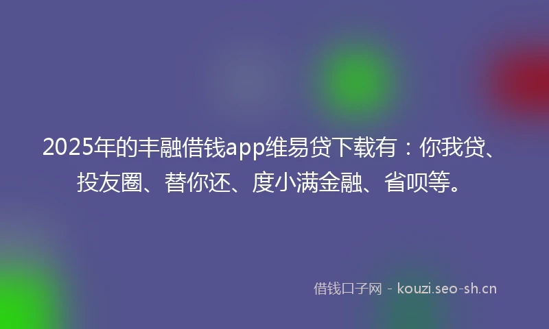 2025年的丰融借钱app维易贷下载有：你我贷、投友圈、替你还、度小满金融、省呗等。