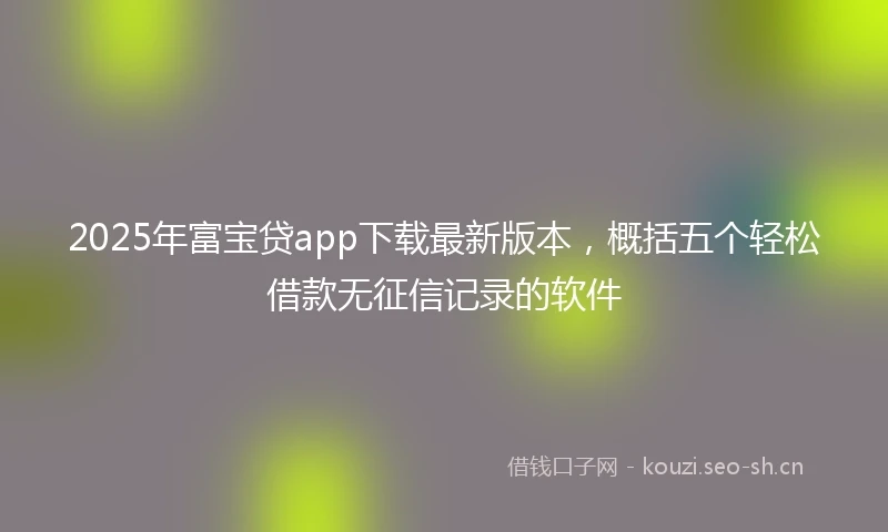 2025年富宝贷app下载最新版本，概括五个轻松借款无征信记录的软件