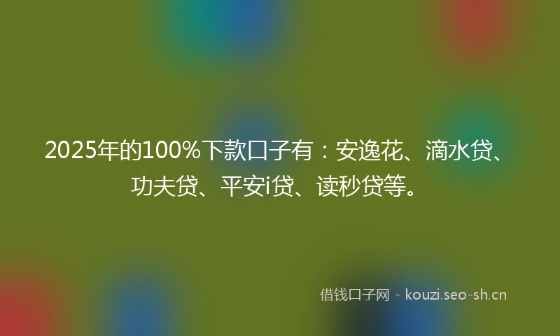 2025年的100%下款口子有：安逸花、滴水贷、功夫贷、平安i贷、读秒贷等。
