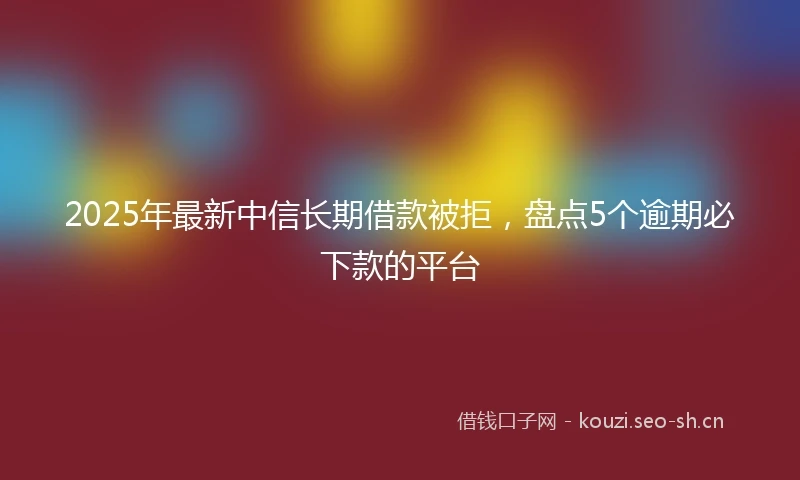 2025年最新中信长期借款被拒，盘点5个逾期必下款的平台
