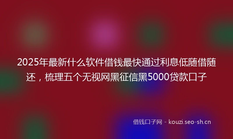 2025年最新什么软件借钱最快通过利息低随借随还，梳理五个无视网黑征信黑5000贷款口子