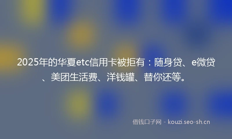 2025年的华夏etc信用卡被拒有：随身贷、e微贷、美团生活费、洋钱罐、替你还等。