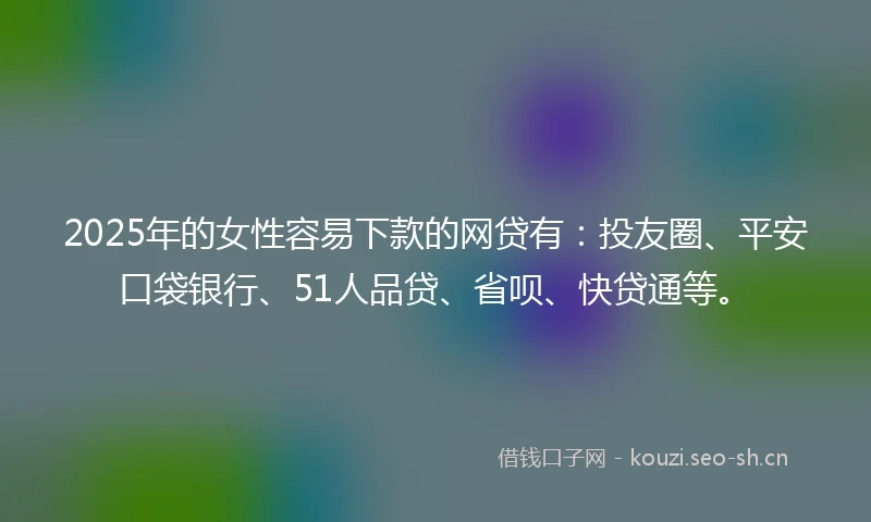2025年的女性容易下款的网贷有：投友圈、平安口袋银行、51人品贷、省呗、快贷通等。