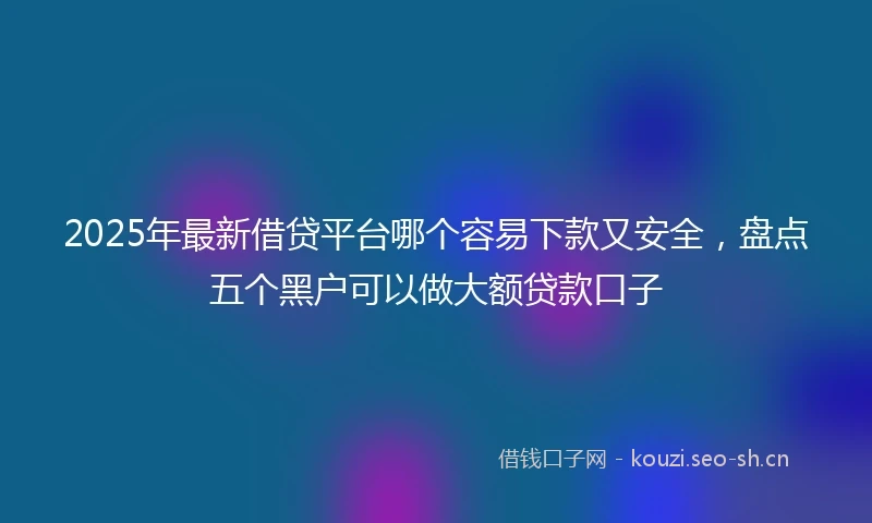 2025年最新借贷平台哪个容易下款又安全，盘点五个黑户可以做大额贷款口子