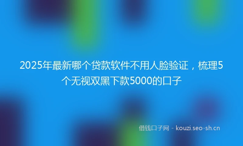 2025年最新哪个贷款软件不用人脸验证，梳理5个无视双黑下款5000的口子