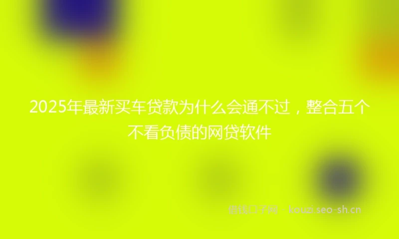 2025年最新买车贷款为什么会通不过，整合五个不看负债的网贷软件