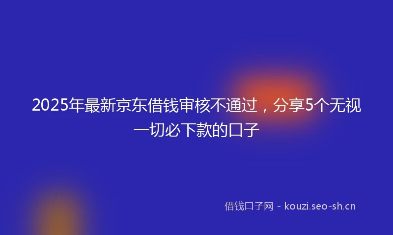 2025年最新京东借钱审核不通过，分享5个无视一切必下款的口子