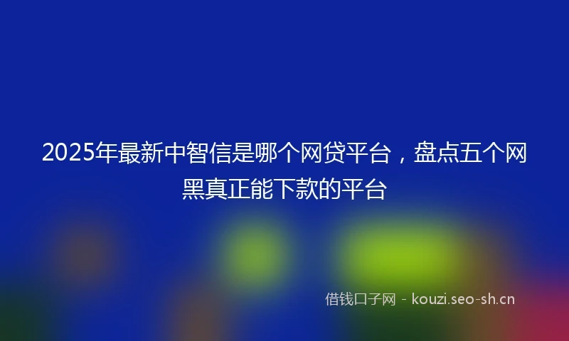 2025年最新中智信是哪个网贷平台，盘点五个网黑真正能下款的平台