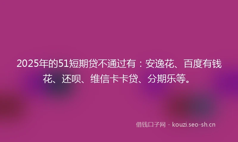 2025年的51短期贷不通过有：安逸花、百度有钱花、还呗、维信卡卡贷、分期乐等。