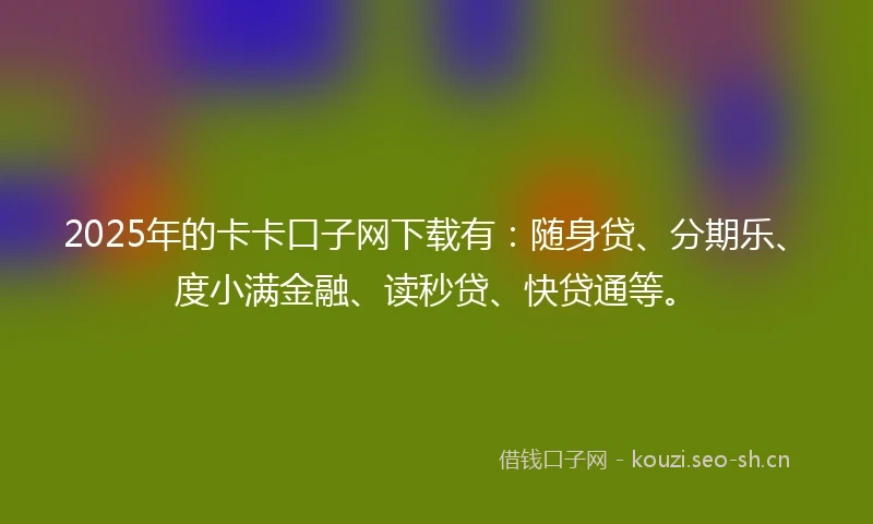 2025年的卡卡口子网下载有：随身贷、分期乐、度小满金融、读秒贷、快贷通等。