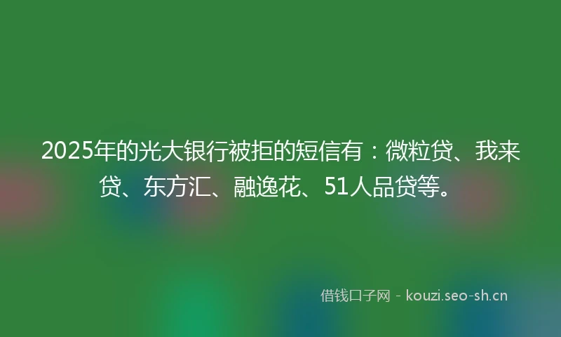 2025年的光大银行被拒的短信有：微粒贷、我来贷、东方汇、融逸花、51人品贷等。