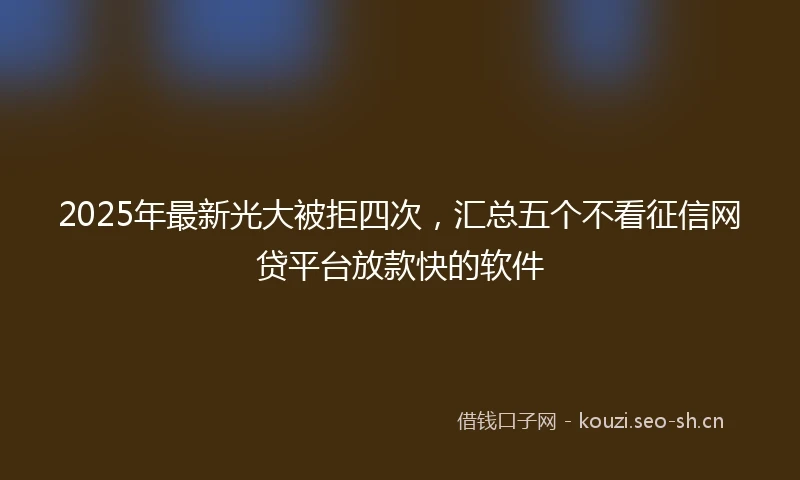 2025年最新光大被拒四次，汇总五个不看征信网贷平台放款快的软件