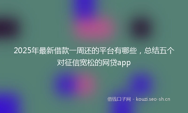2025年最新借款一周还的平台有哪些，总结五个对征信宽松的网贷app