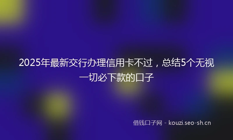 2025年最新交行办理信用卡不过，总结5个无视一切必下款的口子
