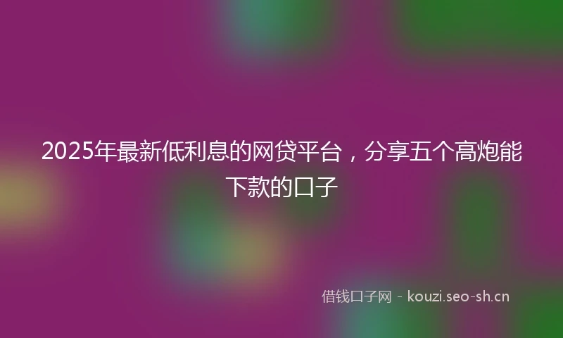 2025年最新低利息的网贷平台，分享五个高炮能下款的口子