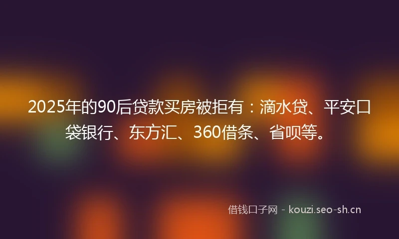 2025年的90后贷款买房被拒有：滴水贷、平安口袋银行、东方汇、360借条、省呗等。