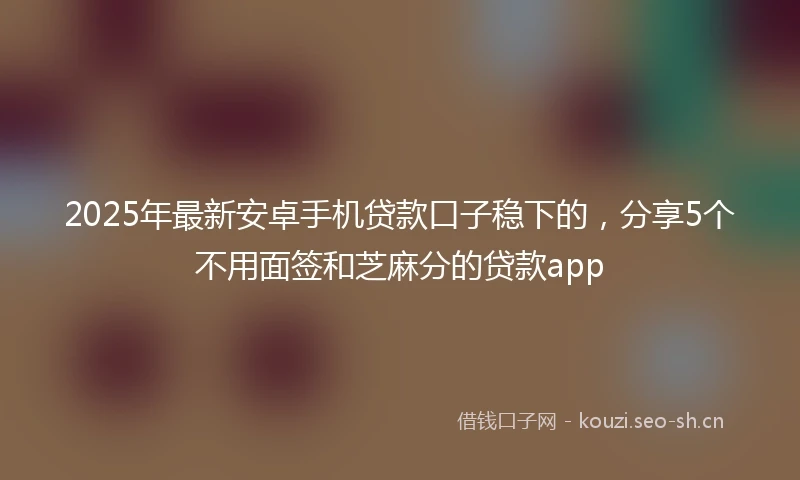 2025年最新安卓手机贷款口子稳下的，分享5个不用面签和芝麻分的贷款app