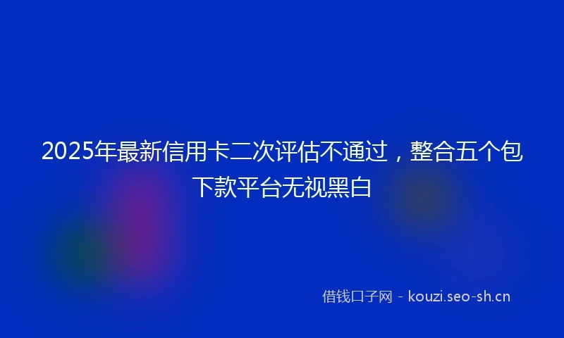 2025年最新信用卡二次评估不通过，整合五个包下款平台无视黑白