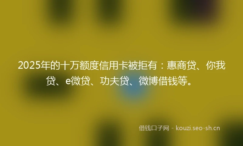 2025年的十万额度信用卡被拒有：惠商贷、你我贷、e微贷、功夫贷、微博借钱等。