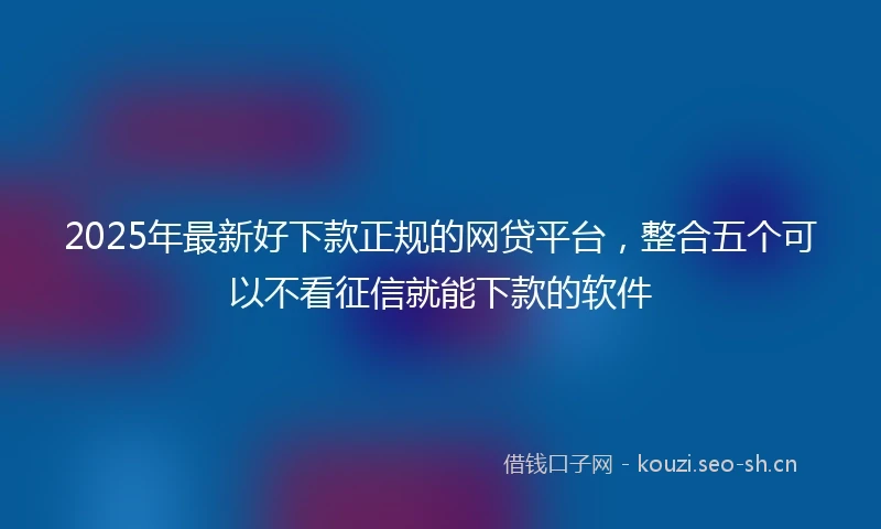 2025年最新好下款正规的网贷平台，整合五个可以不看征信就能下款的软件