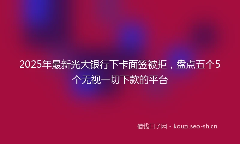 2025年最新光大银行下卡面签被拒，盘点五个5个无视一切下款的平台