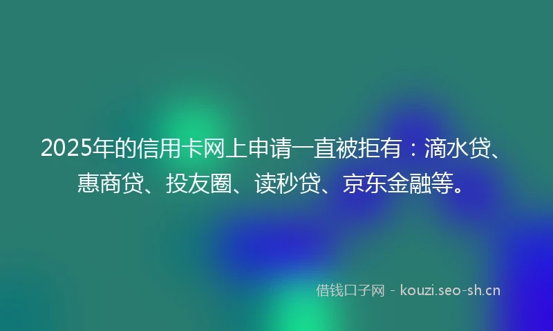 2025年的信用卡网上申请一直被拒有：滴水贷、惠商贷、投友圈、读秒贷、京东金融等。