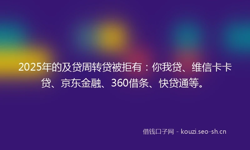 2025年的及贷周转贷被拒有：你我贷、维信卡卡贷、京东金融、360借条、快贷通等。