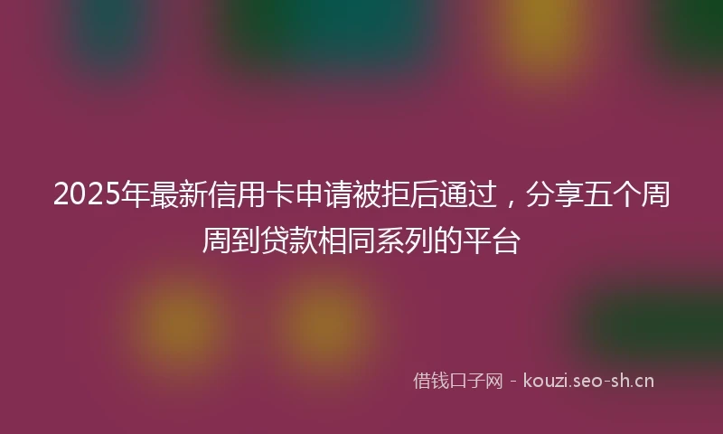 2025年最新信用卡申请被拒后通过，分享五个周周到贷款相同系列的平台