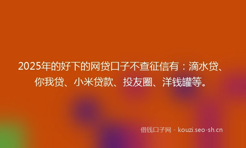 2025年的好下的网贷口子不查征信有：滴水贷、你我贷、小米贷款、投友圈、洋钱罐等。