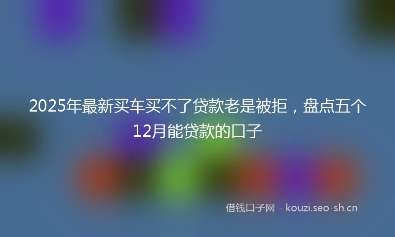 2025年最新买车买不了贷款老是被拒，盘点五个12月能贷款的口子