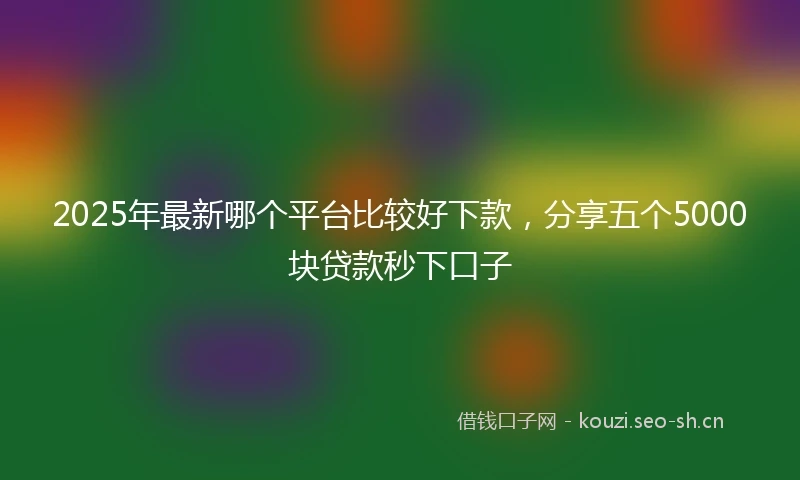 2025年最新哪个平台比较好下款，分享五个5000块贷款秒下口子