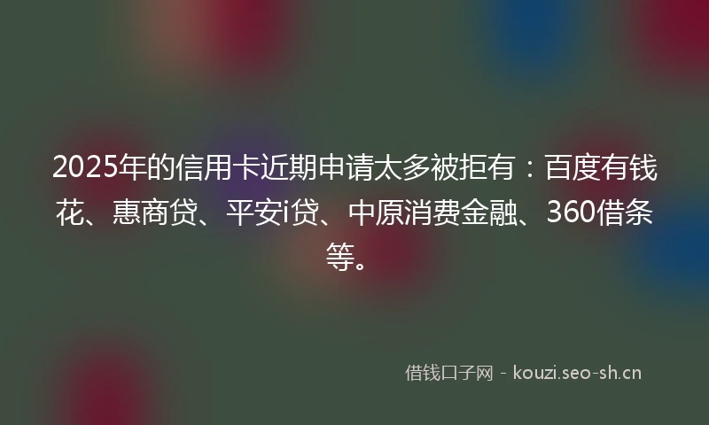 2025年的信用卡近期申请太多被拒有：百度有钱花、惠商贷、平安i贷、中原消费金融、360借条等。