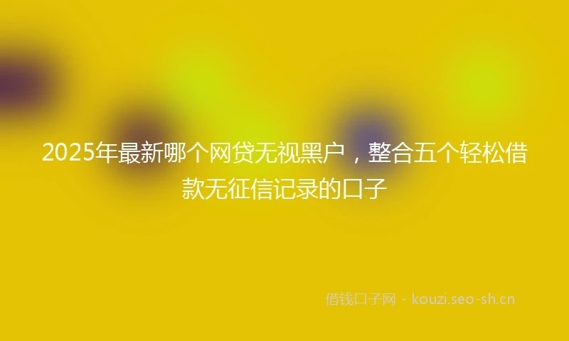 2025年最新哪个网贷无视黑户，整合五个轻松借款无征信记录的口子