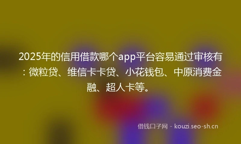 2025年的信用借款哪个app平台容易通过审核有：微粒贷、维信卡卡贷、小花钱包、中原消费金融、超人卡等。