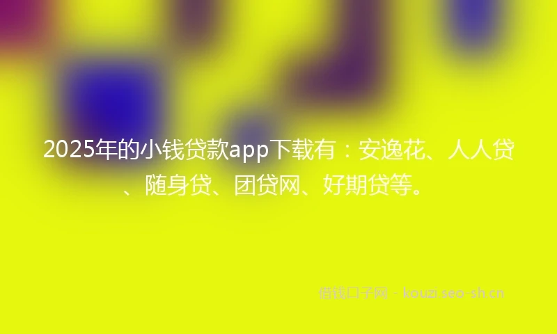 2025年的小钱贷款app下载有：安逸花、人人贷、随身贷、团贷网、好期贷等。