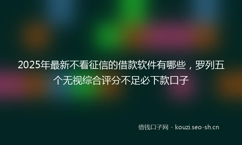 2025年最新不看征信的借款软件有哪些，罗列五个无视综合评分不足必下款口子